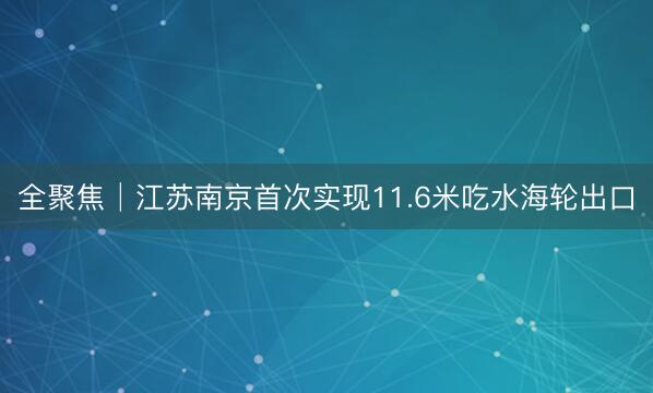 全聚焦│江苏南京首次实现11.6米吃水海轮出口