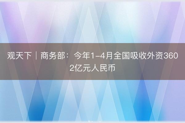 观天下│商务部：今年1-4月全国吸收外资3602亿元人民币