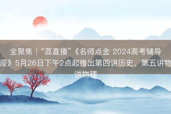 全聚焦│“荔直播”《名师点金 2024高考辅导讲座》5月26日下午2点起推出第四讲历史、第五讲物理