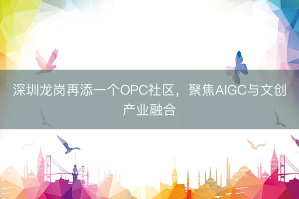 深圳龙岗再添一个OPC社区，聚焦AIGC与文创产业融合