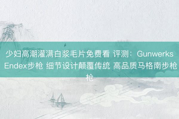 少妇高潮灌满白浆毛片免费看 评测：Gunwerks Endex步枪 细节设计颠覆传统 高品质马格南步枪