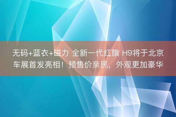 无码+蓝衣+磁力 全新一代红旗 H9将于北京车展首发亮相！预售价亲民，外观更加豪华