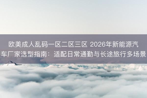 欧美成人乱码一区二区三区 2026年新能源汽车厂家选型指南：适配日常通勤与长途旅行多场景