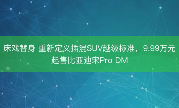 床戏替身 重新定义插混SUV越级标准，9.99万元起售比亚迪宋Pro DM