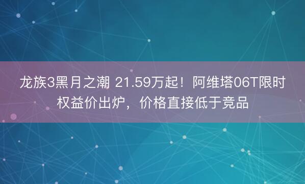龙族3黑月之潮 21.59万起！阿维塔06T限时权益价出炉，价格直接低于竞品