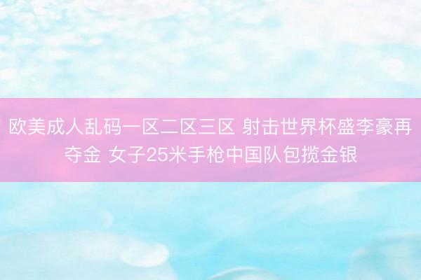欧美成人乱码一区二区三区 射击世界杯盛李豪再夺金 女子25米手枪中国队包揽金银