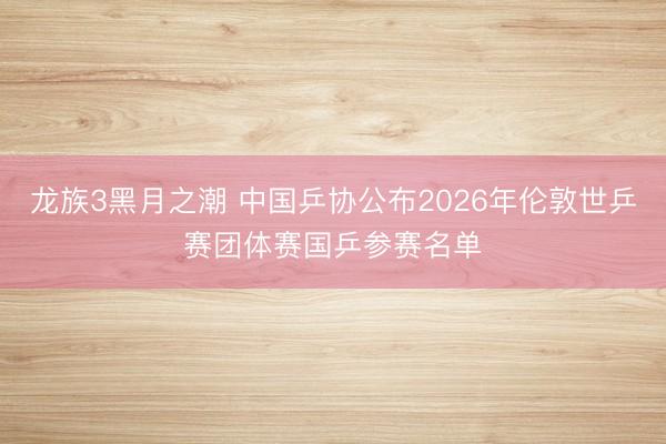 龙族3黑月之潮 中国乒协公布2026年伦敦世乒赛团体赛国乒参赛名单