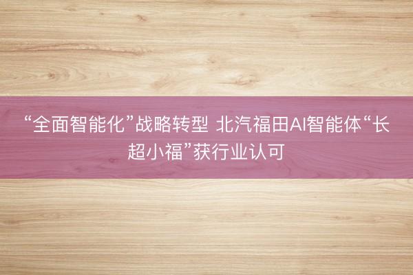 “全面智能化”战略转型 北汽福田AI智能体“长超小福”获行业认可
