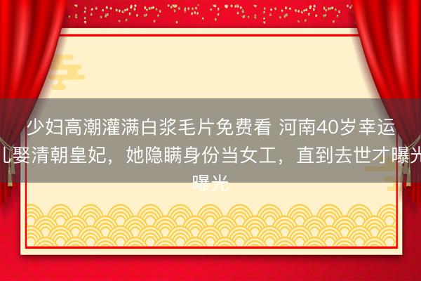 少妇高潮灌满白浆毛片免费看 河南40岁幸运儿娶清朝皇妃，她隐瞒身份当女工，直到去世才曝光