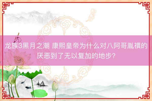 龙族3黑月之潮 康熙皇帝为什么对八阿哥胤禩的厌恶到了无以复加的地步？