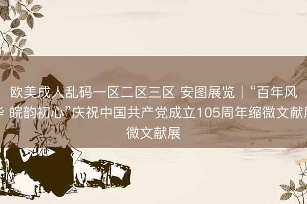 欧美成人乱码一区二区三区 安图展览│“百年风华 皖韵初心”庆祝中国共产党成立105周年缩微文献展