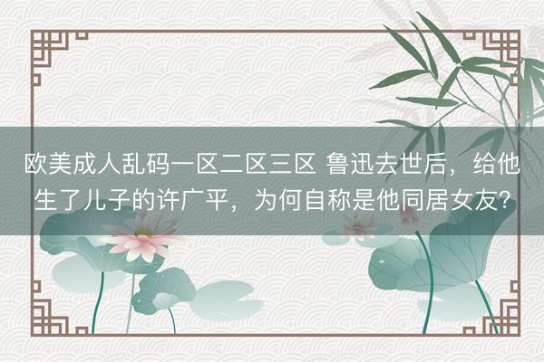 欧美成人乱码一区二区三区 鲁迅去世后，给他生了儿子的许广平，为何自称是他同居女友？