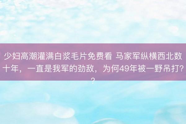 少妇高潮灌满白浆毛片免费看 马家军纵横西北数十年，一直是我军的劲敌，为何49年被一野吊打？