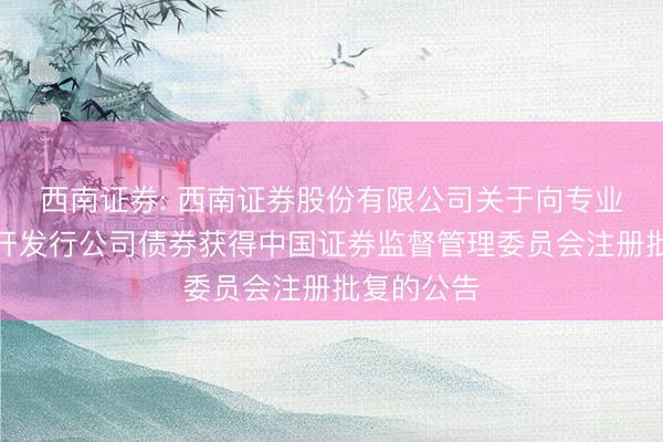 西南证券: 西南证券股份有限公司关于向专业投资者公开发行公司债券获得中国证券监督管理委员会注册批复的公告