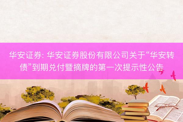 华安证券: 华安证券股份有限公司关于“华安转债”到期兑付暨摘牌的第一次提示性公告