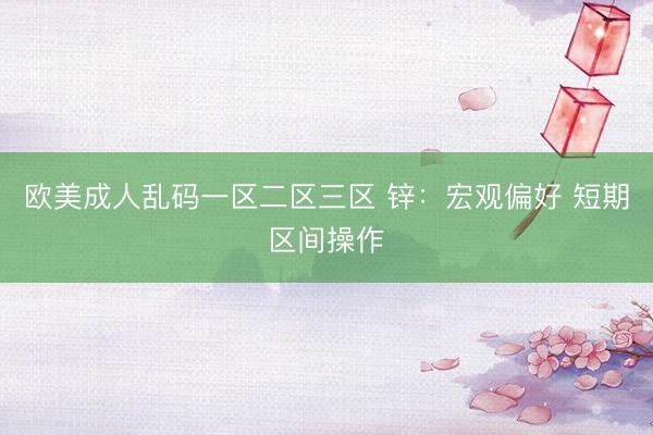 欧美成人乱码一区二区三区 锌：宏观偏好 短期区间操作
