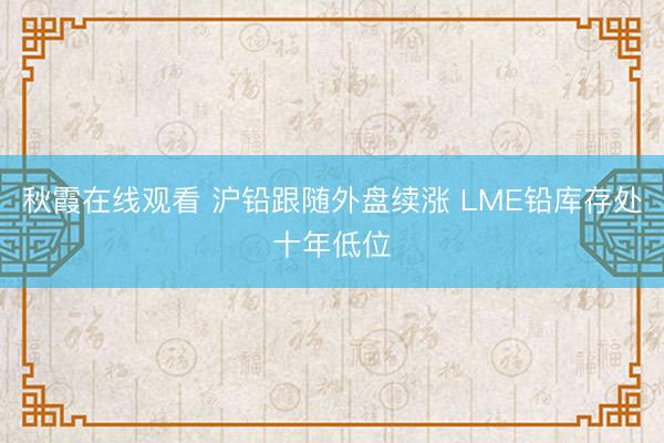 秋霞在线观看 沪铅跟随外盘续涨 LME铅库存处十年低位