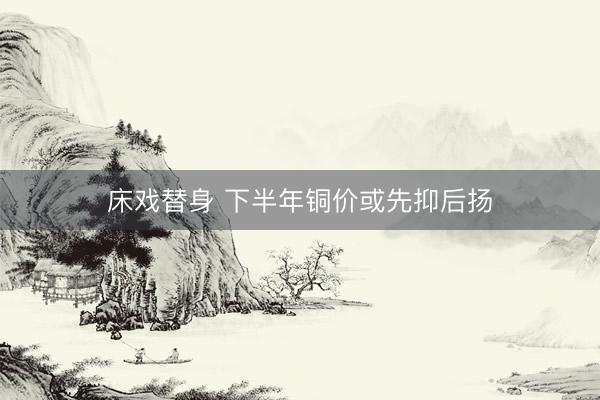 床戏替身 下半年铜价或先抑后扬