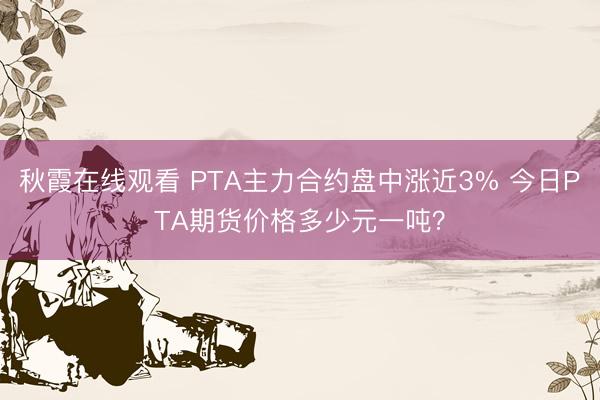 秋霞在线观看 PTA主力合约盘中涨近3% 今日PTA期货价格多少元一吨？