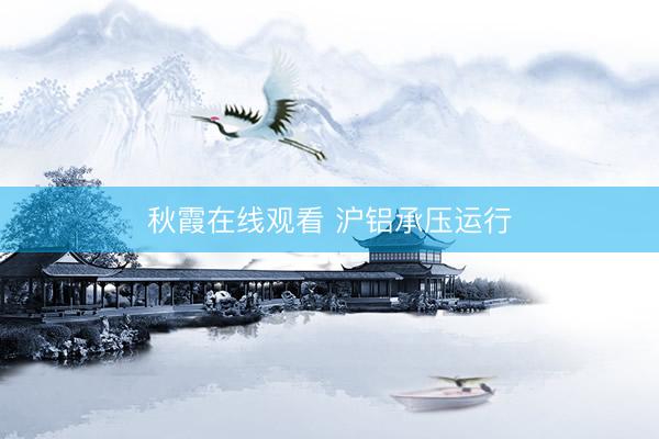 秋霞在线观看 沪铝承压运行