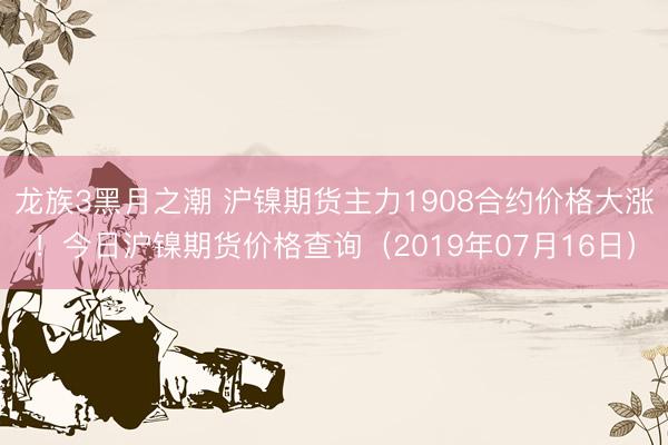 龙族3黑月之潮 沪镍期货主力1908合约价格大涨！今日沪镍期货价格查询（2019年07月16日）