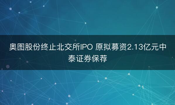 奥图股份终止北交所IPO 原拟募资2.13亿元中泰证券保荐