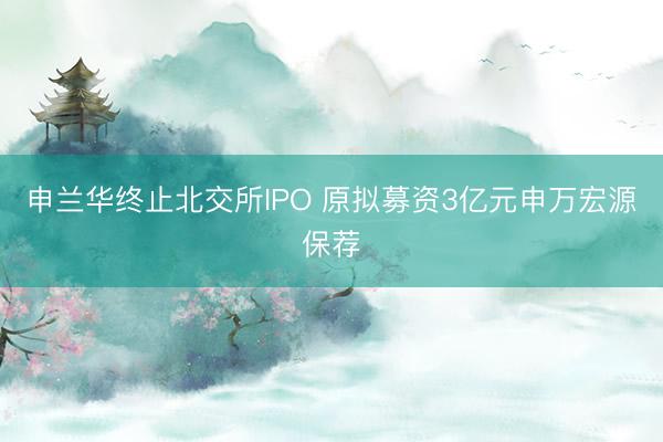 申兰华终止北交所IPO 原拟募资3亿元申万宏源保荐