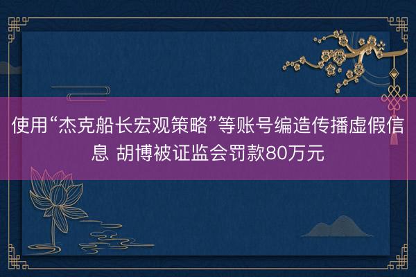 使用“杰克船长宏观策略”等账号编造传播虚假信息 胡博被证监会罚款80万元