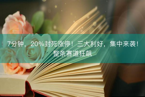 7分钟，20%封死涨停！三大利好，集中来袭！整条赛道狂飙