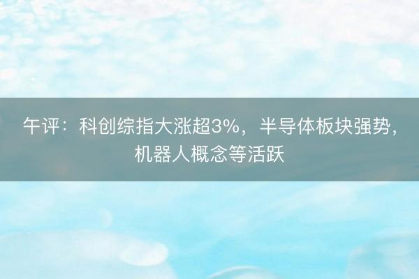 午评：科创综指大涨超3%，半导体板块强势，机器人概念等活跃