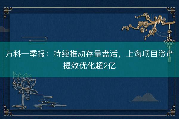 万科一季报：持续推动存量盘活，上海项目资产提效优化超2亿