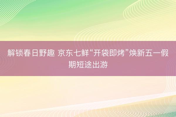 解锁春日野趣 京东七鲜“开袋即烤”焕新五一假期短途出游