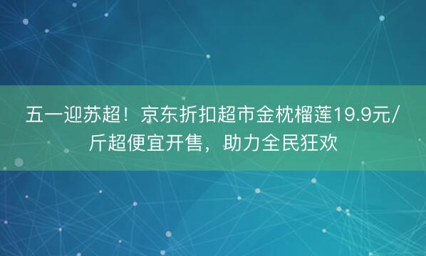 五一迎苏超！京东折扣超市金枕榴莲19.9元/斤超便宜开售，助力全民狂欢