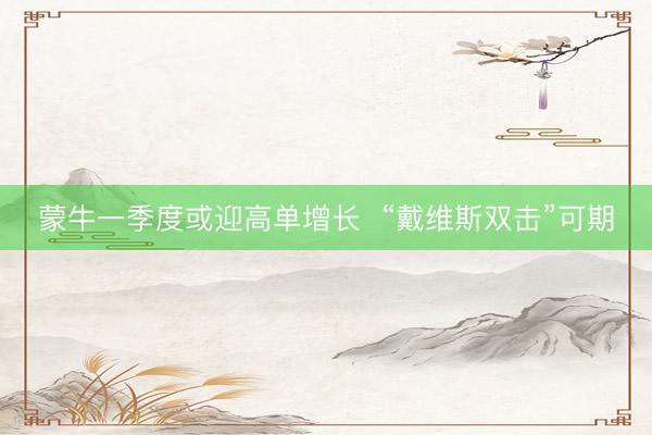 蒙牛一季度或迎高单增长  “戴维斯双击”可期