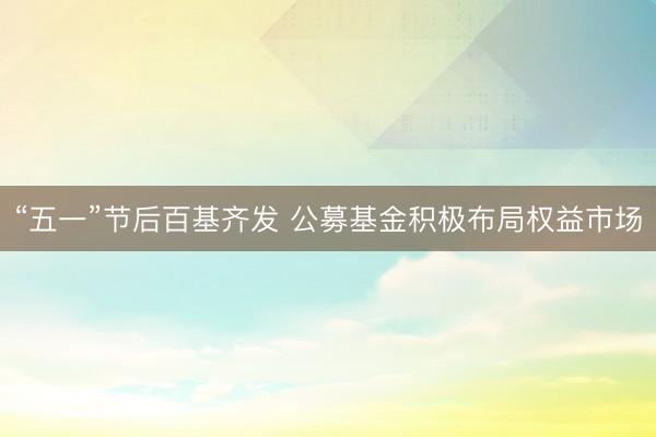 “五一”节后百基齐发 公募基金积极布局权益市场