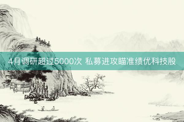 4月调研超过5000次 私募进攻瞄准绩优科技股