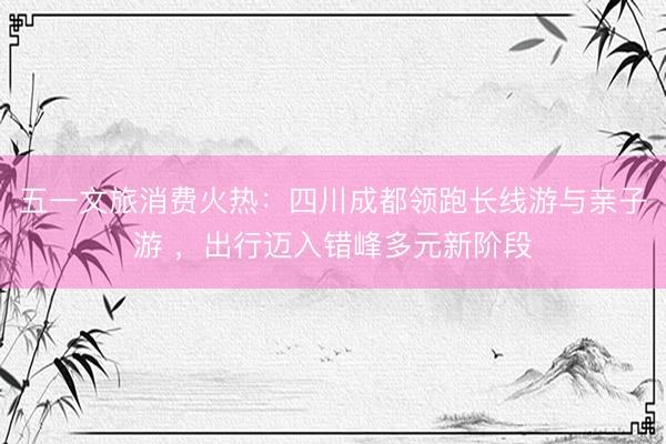 五一文旅消费火热：四川成都领跑长线游与亲子游 ，出行迈入错峰多元新阶段