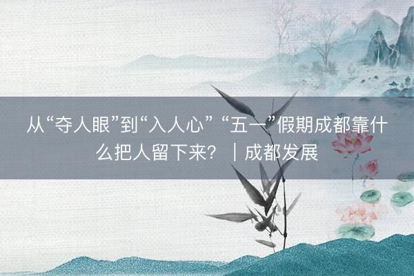 从“夺人眼”到“入人心” “五一”假期成都靠什么把人留下来？｜成都发展