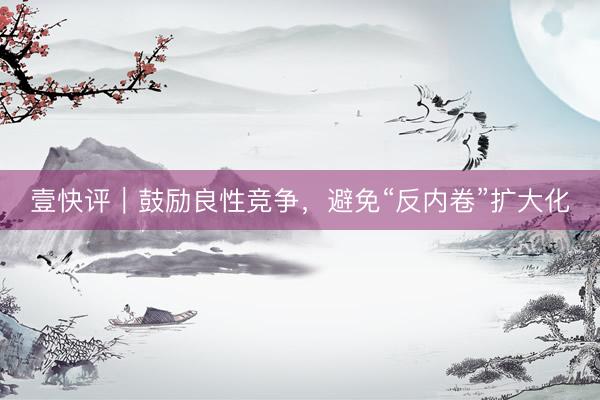 壹快评｜鼓励良性竞争，避免“反内卷”扩大化