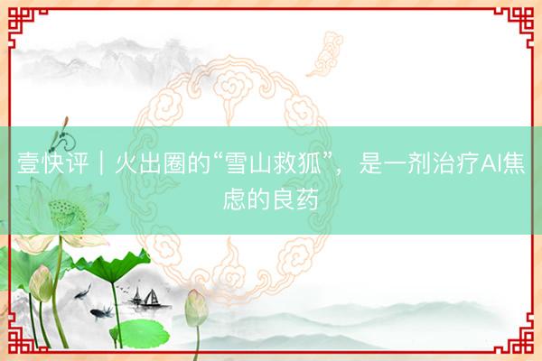 壹快评｜火出圈的“雪山救狐”，是一剂治疗Al焦虑的良药