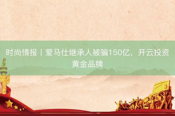 时尚情报丨爱马仕继承人被骗150亿，开云投资黄金品牌