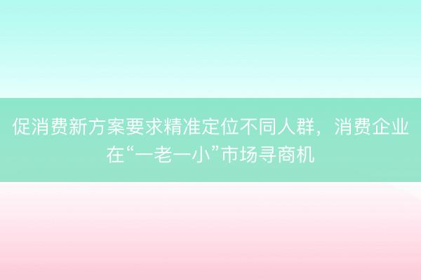 促消费新方案要求精准定位不同人群，消费企业在“一老一小”市场寻商机
