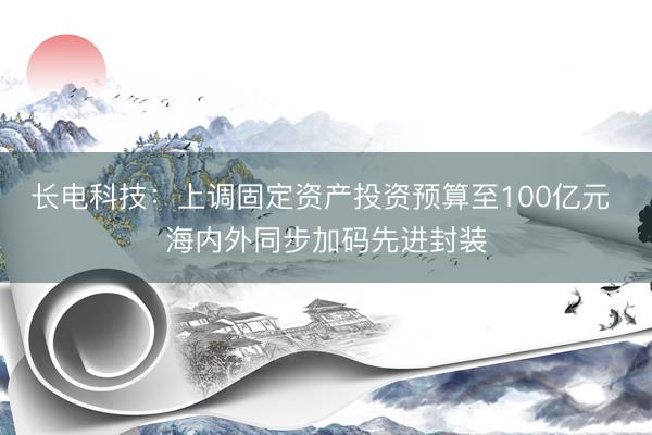 长电科技：上调固定资产投资预算至100亿元 海内外同步加码先进封装