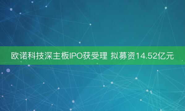 欧诺科技深主板IPO获受理 拟募资14.52亿元
