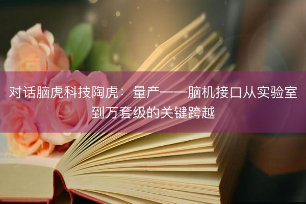 对话脑虎科技陶虎：量产——脑机接口从实验室到万套级的关键跨越
