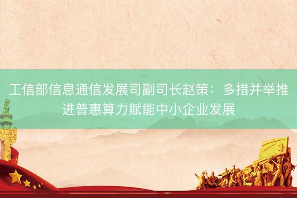 工信部信息通信发展司副司长赵策：多措并举推进普惠算力赋能中小企业发展