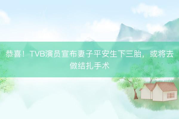 恭喜！TVB演员宣布妻子平安生下三胎，或将去做结扎手术