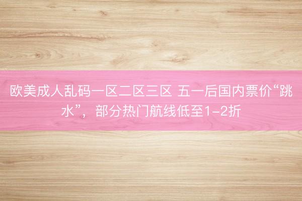 欧美成人乱码一区二区三区 五一后国内票价“跳水”，部分热门航线低至1-2折