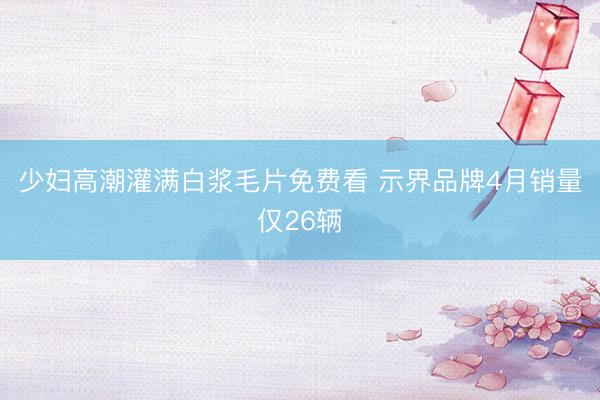 少妇高潮灌满白浆毛片免费看 示界品牌4月销量仅26辆