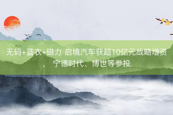 无码+蓝衣+磁力 启境汽车获超10亿元战略增资， 宁德时代、博世等参投